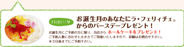 【お誕生月のあなたにラ･フェリィチェ。からのバースデープレゼント！】お誕生月にご予約の方に限り、当店からホールケーキをプレゼント！ご予約人数に合わせた大きさでご用意致しますので、詳細はお問い合わせ下さい。※3日前までにご予約下さい。