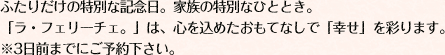 ふたりだけの特別な記念日。家族の特別なひととき。 「ラ・フェリーチェ。」は、心を込めたおもてなしで「幸せ」を彩ります。 ※3日前よりご予約下さい。